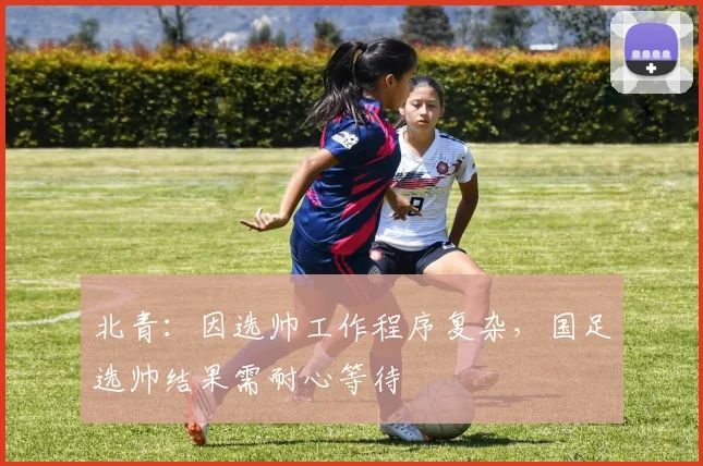 北青：因选帅工作程序复杂，国足选帅结果需耐心等待