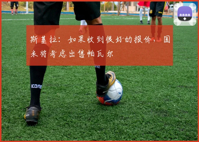 斯基拉：如果收到很好的报价，国米将考虑出售帕瓦尔